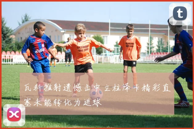 瓦科推射遗憾击中立柱泽卡精彩直塞未能转化为进球