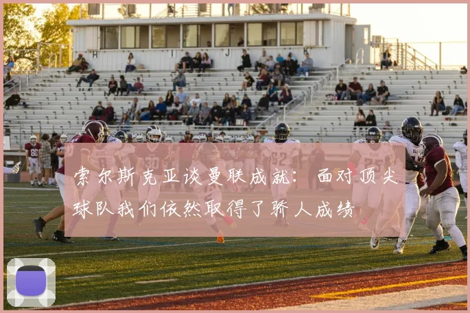 索尔斯克亚谈曼联成就：面对顶尖球队我们依然取得了骄人成绩