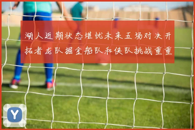 湖人近期状态堪忧未来五场对决开拓者龙队掘金船队和侠队挑战重重