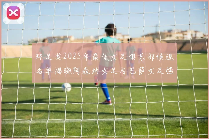 环足奖2025年最佳女足俱乐部候选名单揭晓阿森纳女足与巴萨女足强势领衔