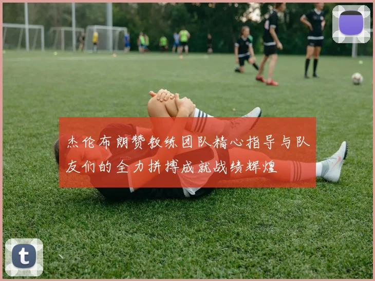 杰伦布朗赞教练团队精心指导与队友们的全力拼搏成就战绩辉煌