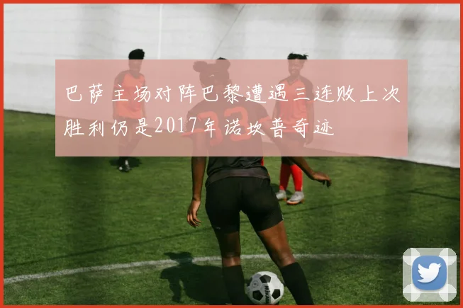 巴萨主场对阵巴黎遭遇三连败上次胜利仍是2017年诺坎普奇迹