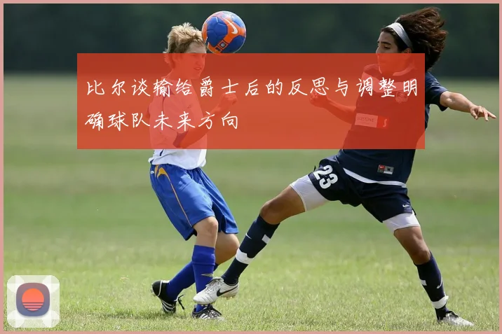 比尔谈输给爵士后的反思与调整明确球队未来方向