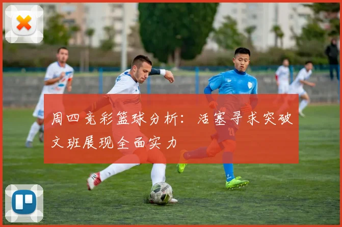 周四竞彩篮球分析：活塞寻求突破文班展现全面实力
