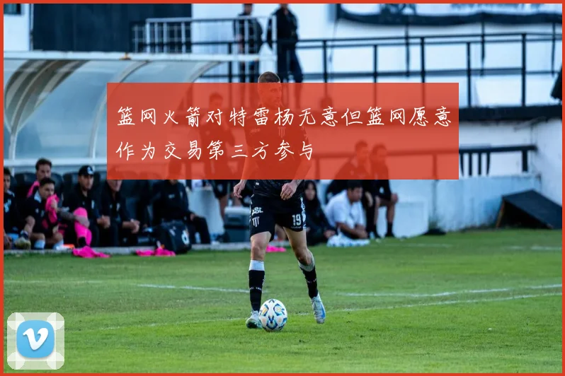 篮网火箭对特雷杨无意但篮网愿意作为交易第三方参与