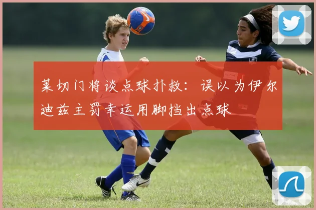 莱切门将谈点球扑救：误以为伊尔迪兹主罚幸运用脚挡出点球