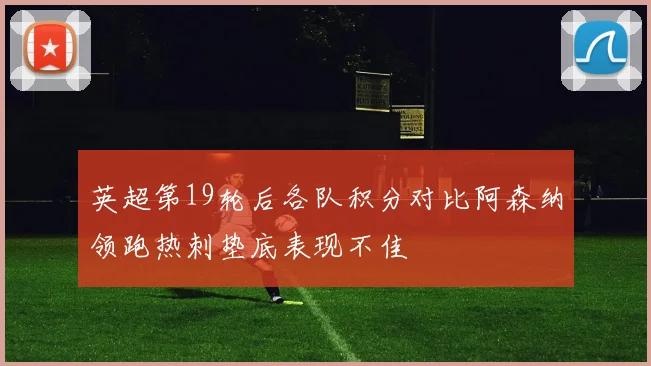 英超第19轮后各队积分对比阿森纳领跑热刺垫底表现不佳