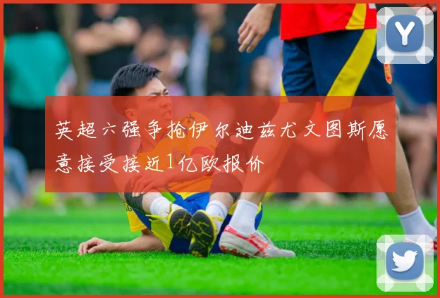 英超六强争抢伊尔迪兹尤文图斯愿意接受接近1亿欧报价