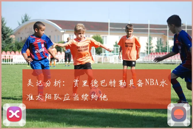 美记分析：贾里德巴特勒具备NBA水准太阳队应当续约他