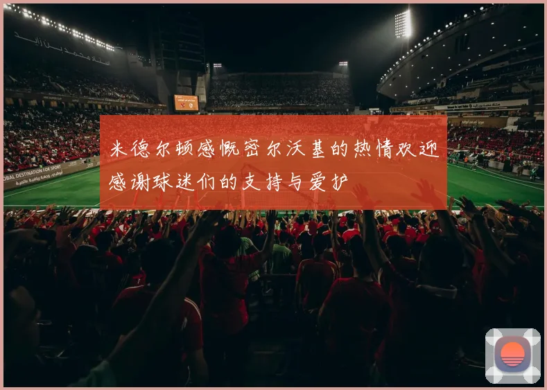 米德尔顿感慨密尔沃基的热情欢迎感谢球迷们的支持与爱护