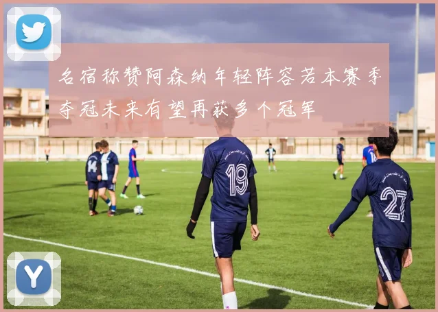 名宿称赞阿森纳年轻阵容若本赛季夺冠未来有望再获多个冠军