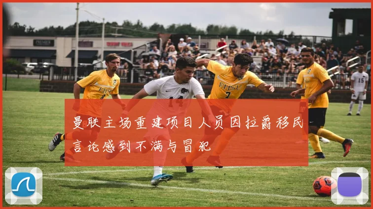 曼联主场重建项目人员因拉爵移民言论感到不满与冒犯