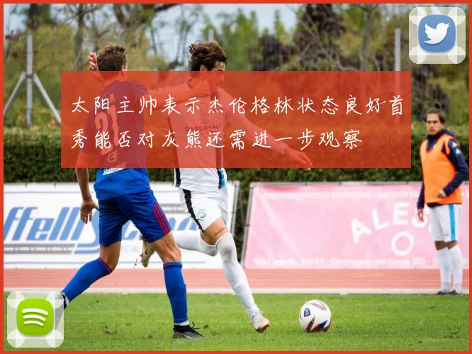 太阳主帅表示杰伦格林状态良好首秀能否对灰熊还需进一步观察