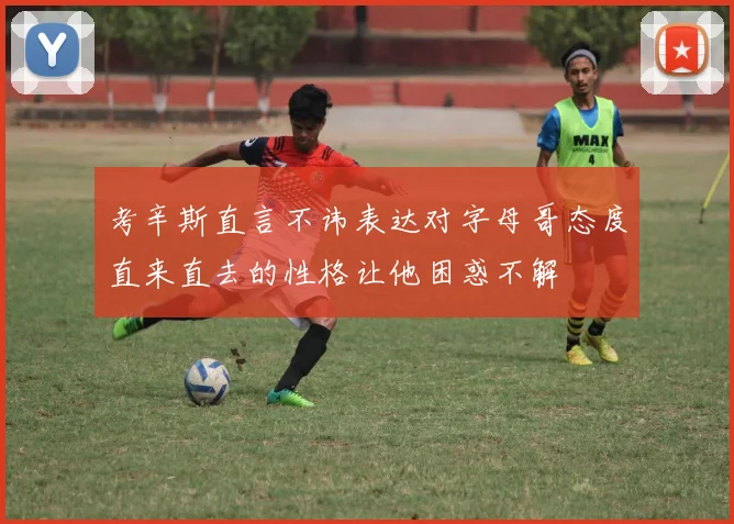 考辛斯直言不讳表达对字母哥态度直来直去的性格让他困惑不解