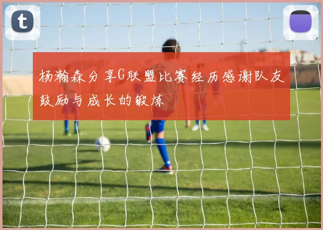 杨瀚森分享G联盟比赛经历感谢队友鼓励与成长的锻炼