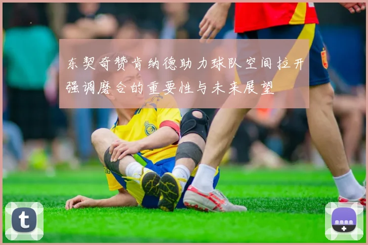 东契奇赞肯纳德助力球队空间拉开强调磨合的重要性与未来展望