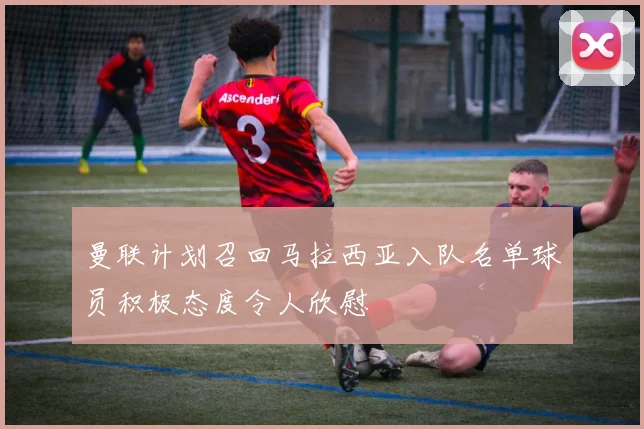 曼联计划召回马拉西亚入队名单球员积极态度令人欣慰