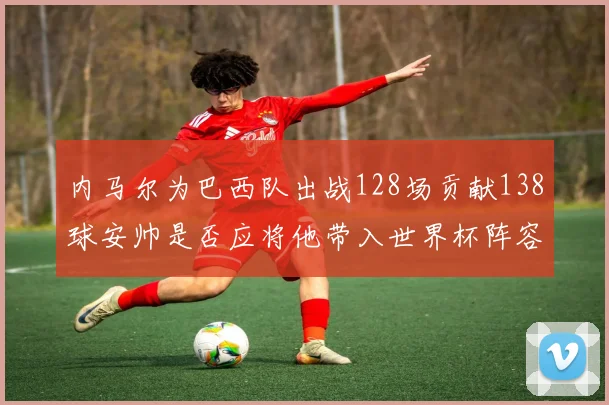 内马尔为巴西队出战128场贡献138球安帅是否应将他带入世界杯阵容