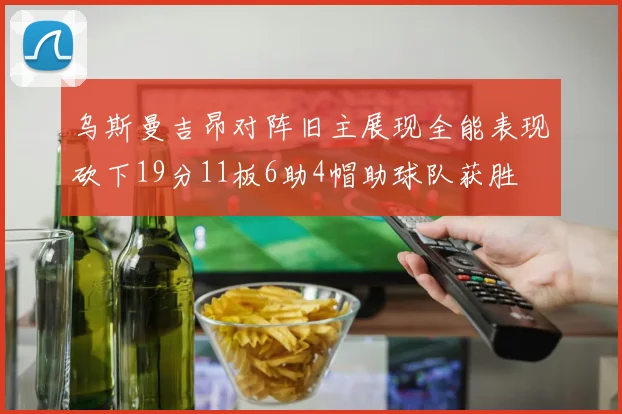 乌斯曼吉昂对阵旧主展现全能表现砍下19分11板6助4帽助球队获胜