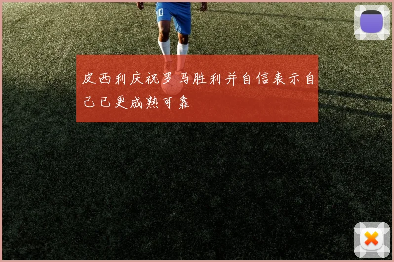 皮西利庆祝罗马胜利并自信表示自己已更成熟可靠
