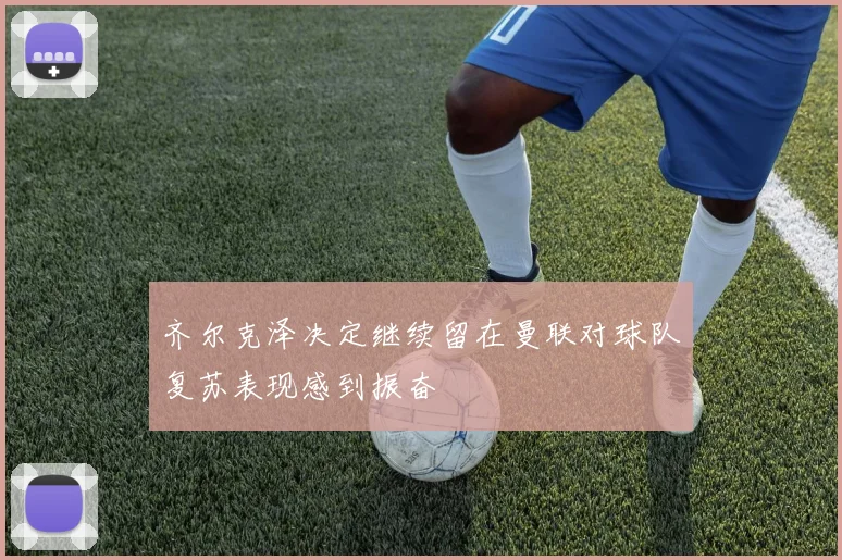 齐尔克泽决定继续留在曼联对球队复苏表现感到振奋