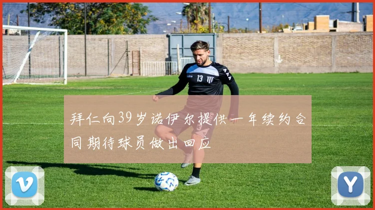 拜仁向39岁诺伊尔提供一年续约合同期待球员做出回应