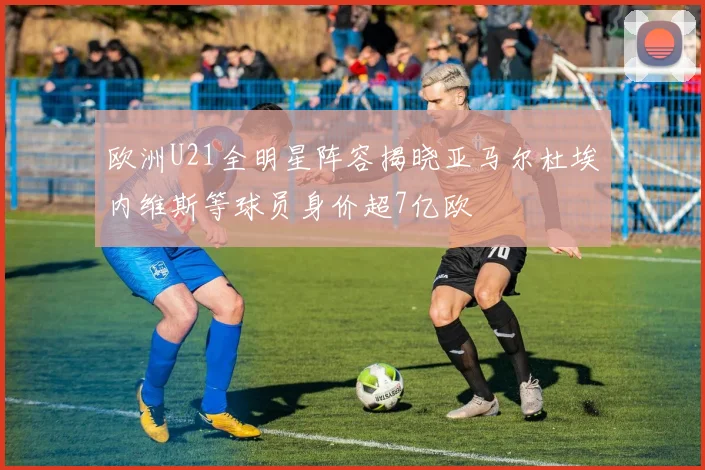 欧洲U21全明星阵容揭晓亚马尔杜埃内维斯等球员身价超7亿欧