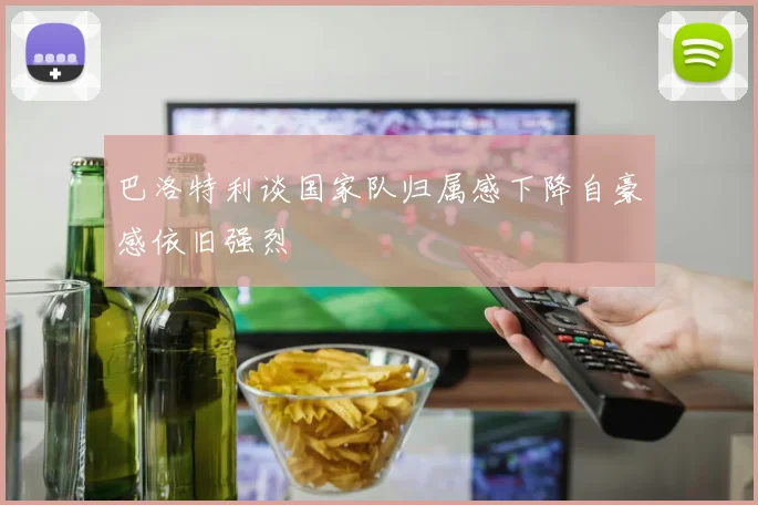 巴洛特利谈国家队归属感下降自豪感依旧强烈