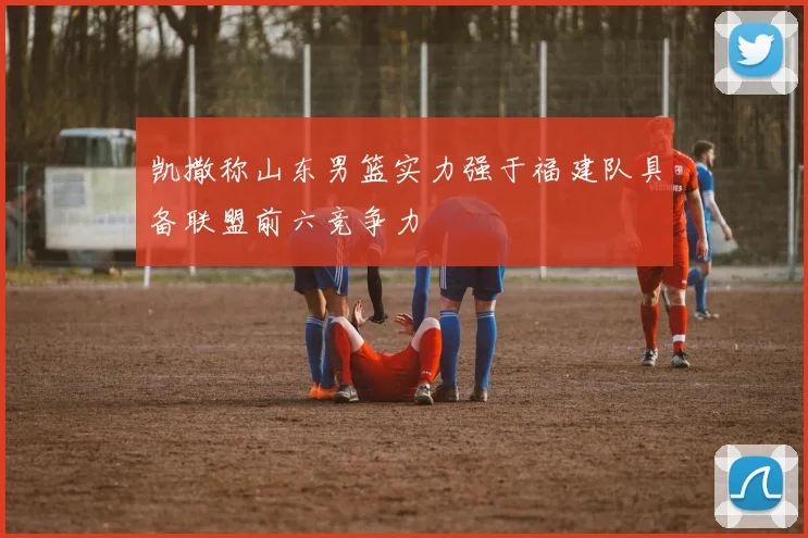 凯撒称山东男篮实力强于福建队具备联盟前六竞争力