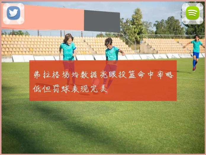 弗拉格场均数据亮眼投篮命中率略低但罚球表现完美