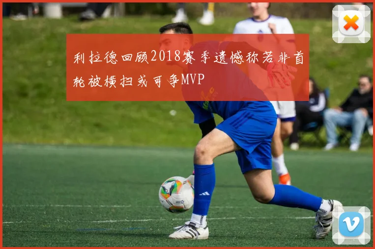 利拉德回顾2018赛季遗憾称若非首轮被横扫或可争MVP