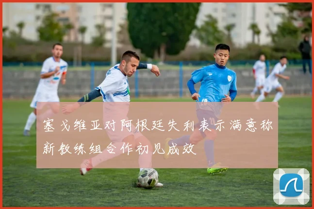 塞戈维亚对阿根廷失利表示满意称新教练组合作初见成效
