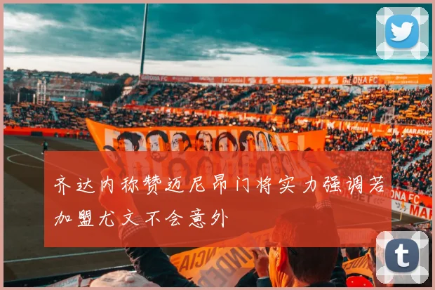 齐达内称赞迈尼昂门将实力强调若加盟尤文不会意外