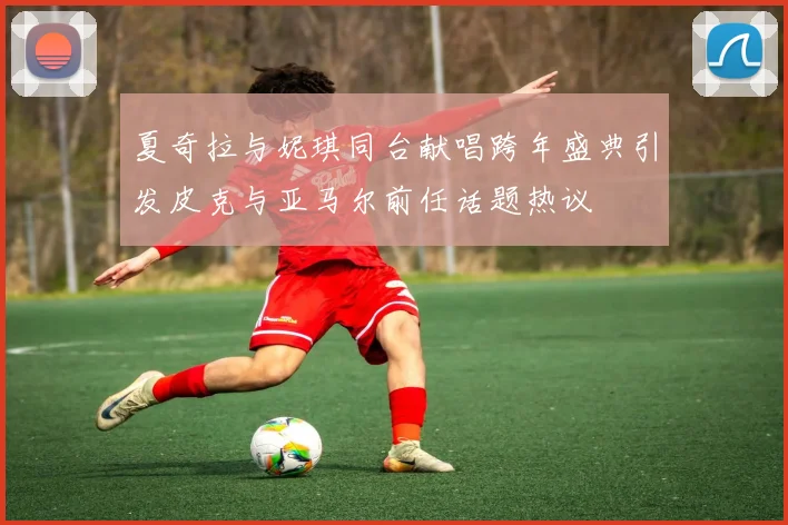 夏奇拉与妮琪同台献唱跨年盛典引发皮克与亚马尔前任话题热议