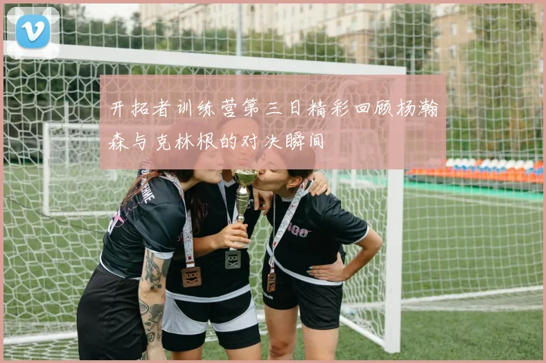 开拓者训练营第三日精彩回顾杨瀚森与克林根的对决瞬间