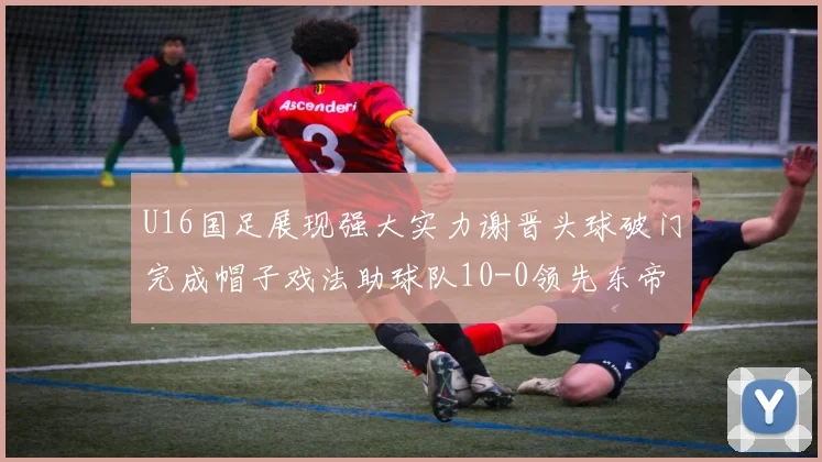 U16国足展现强大实力谢晋头球破门完成帽子戏法助球队10-0领先东帝汶