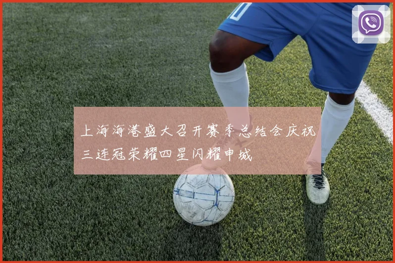 上海海港盛大召开赛季总结会庆祝三连冠荣耀四星闪耀申城