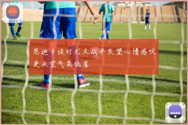 恩迪卡谈对尤文战平失望心情感叹更衣室气氛低落