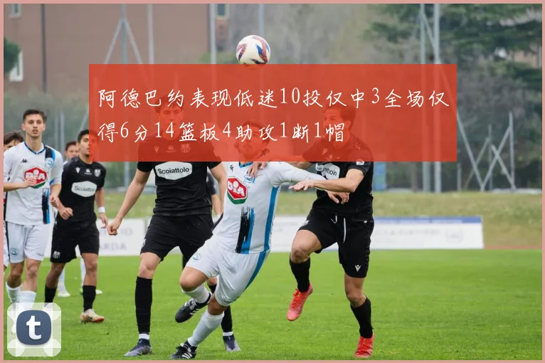 阿德巴约表现低迷10投仅中3全场仅得6分14篮板4助攻1断1帽