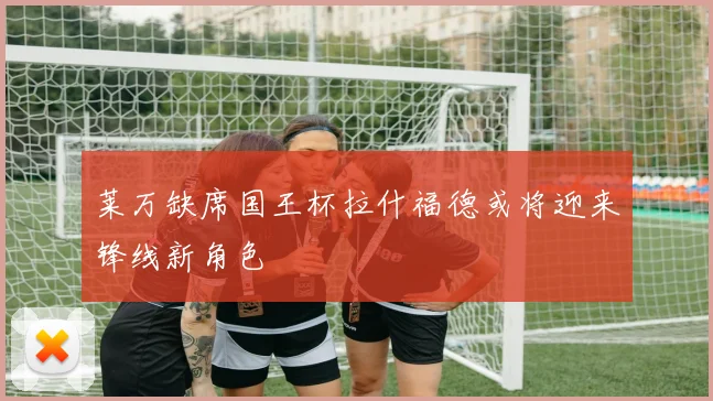 莱万缺席国王杯拉什福德或将迎来锋线新角色