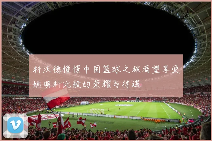 科沃德憧憬中国篮球之旅渴望享受姚明科比般的荣耀与待遇