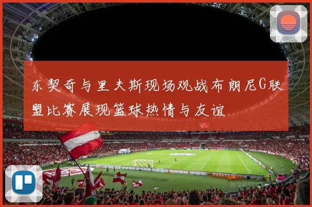 东契奇与里夫斯现场观战布朗尼G联盟比赛展现篮球热情与友谊