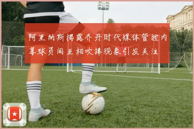 阿里纳斯揭露乔丹时代媒体管控内幕球员间互相吹捧现象引发关注