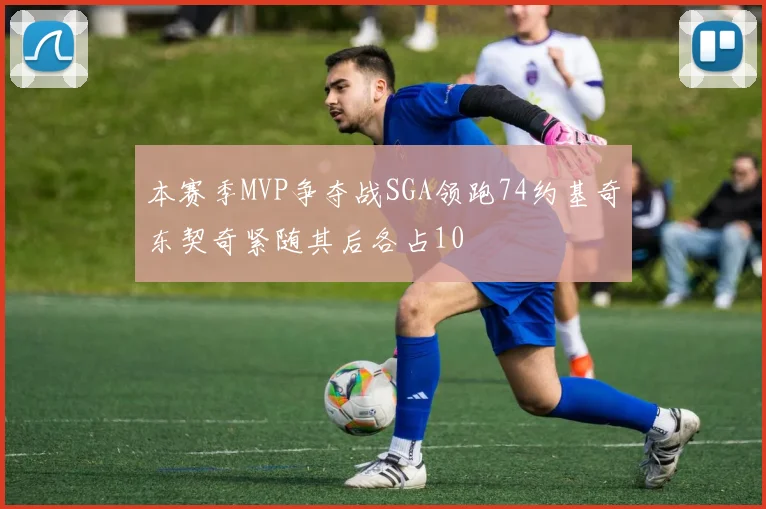 本赛季MVP争夺战SGA领跑74约基奇东契奇紧随其后各占10