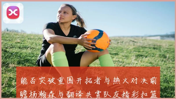 能否突破重围开拓者与热火对决前瞻杨瀚森与翻译共赏队友精彩扣篮瞬间