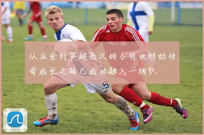 从业余到英超西汉姆小将坎特的传奇成长之路已成功融入一线队