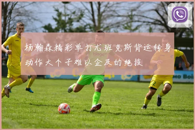 杨瀚森精彩单打尤班克斯背运转身动作大个子难以企及的绝技